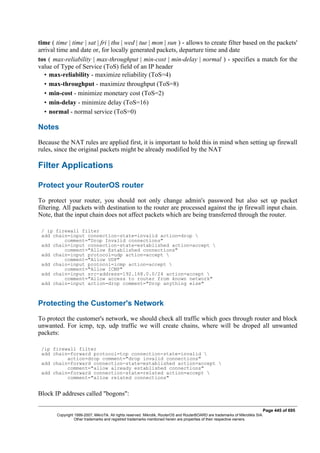 time ( time | time | sat | fri | thu | wed | tue | mon | sun ) - allows to create filter based on the packets'
arrival time and date or, for locally generated packets, departure time and date
tos ( max-reliability | max-throughput | min-cost | min-delay | normal ) - specifies a match for the
value of Type of Service (ToS) field of an IP header
• max-reliability - maximize reliability (ToS=4)
• max-throughput - maximize throughput (ToS=8)
• min-cost - minimize monetary cost (ToS=2)
• min-delay - minimize delay (ToS=16)
• normal - normal service (ToS=0)
Notes
Because the NAT rules are applied first, it is important to hold this in mind when setting up firewall
rules, since the original packets might be already modified by the NAT
Filter Applications
Protect your RouterOS router
To protect your router, you should not only change admin's password but also set up packet
filtering. All packets with destination to the router are processed against the ip firewall input chain.
Note, that the input chain does not affect packets which are being transferred through the router.
/ ip firewall filter
add chain=input connection-state=invalid action=drop 
comment="Drop Invalid connections"
add chain=input connection-state=established action=accept 
comment="Allow Established connections"
add chain=input protocol=udp action=accept 
comment="Allow UDP"
add chain=input protocol=icmp action=accept 
comment="Allow ICMP"
add chain=input src-address=192.168.0.0/24 action=accept 
comment="Allow access to router from known network"
add chain=input action=drop comment="Drop anything else"
Protecting the Customer's Network
To protect the customer's network, we should check all traffic which goes through router and block
unwanted. For icmp, tcp, udp traffic we will create chains, where will be droped all unwanted
packets:
/ip firewall filter
add chain=forward protocol=tcp connection-state=invalid 
action=drop comment="drop invalid connections"
add chain=forward connection-state=established action=accept 
comment="allow already established connections"
add chain=forward connection-state=related action=accept 
comment="allow related connections"
Block IP addreses called "bogons":
Page 445 of 695
Copyright 1999-2007, MikroTik. All rights reserved. Mikrotik, RouterOS and RouterBOARD are trademarks of Mikrotikls SIA.
Other trademarks and registred trademarks mentioned herein are properties of their respective owners.
 