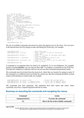 .. -- go up to root
service/ -- IP services
socks/ -- SOCKS version 4 proxy
arp/ -- ARP entries management
upnp/ -- Universal Plug and Play
dns/ -- DNS settings
address/ -- Address management
accounting/ -- Traffic accounting
the-proxy/ --
vrrp/ -- Virtual Router Redundancy Protocol
pool/ -- IP address pools
packing/ -- Packet packing settings
neighbor/ -- Neighbors
route/ -- Route management
firewall/ -- Firewall management
dhcp-client/ -- DHCP client settings
dhcp-relay/ -- DHCP relay settings
dhcp-server/ -- DHCP server settings
hotspot/ -- HotSpot management
ipsec/ -- IP security
web-proxy/ -- HTTP proxy
export --
[admin@MikroTik] ip>
The list of available commands and menus has short descriptions next to the items. You can move
to the desired menu level by typing its name and hitting the [Enter] key, for example:
[admin@MikroTik] > | Base level menu
[admin@MikroTik] > driver | Enter 'driver' to move to the driver
| level menu
[admin@MikroTik] driver> / | Enter '/' to move to the base level menu
| from any level
[admin@MikroTik] > interface | Enter 'interface' to move to the
| interface level menu
[admin@MikroTik] interface> /ip | Enter '/ip' to move to the IP level menu
| from any level
[admin@MikroTik] ip> |
A command or an argument does not need to be completed, if it is not ambiguous. For example,
instead of typing interface you can type just in or int. To complete a command use the [Tab] key.
Note that the completion is optional, and you can just use short command and parameter names
The commands may be invoked from the menu level, where they are located, by typing its name. If
the command is in a different menu level than the current one, then the command should be invoked
using its full (absolute) or relative path, for example:
[admin@MikroTik] ip route> print | Prints the routing table
[admin@MikroTik] ip route> .. address print | Prints the IP address table
[admin@MikroTik] ip route> /ip address print | Prints the IP address table
The commands may have arguments. The arguments have their names and values. Some
commands, may have a required argument that has no name.
Summary on executing the commands and navigating the menus
Command Action
command [Enter] Executes the command
[?] Shows the list of all available commands
Page 32 of 695
Copyright 1999-2007, MikroTik. All rights reserved. Mikrotik, RouterOS and RouterBOARD are trademarks of Mikrotikls SIA.
Other trademarks and registred trademarks mentioned herein are properties of their respective owners.
 