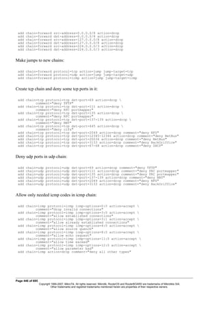 add chain=forward src-address=0.0.0.0/8 action=drop
add chain=forward dst-address=0.0.0.0/8 action=drop
add chain=forward src-address=127.0.0.0/8 action=drop
add chain=forward dst-address=127.0.0.0/8 action=drop
add chain=forward src-address=224.0.0.0/3 action=drop
add chain=forward dst-address=224.0.0.0/3 action=drop
Make jumps to new chains:
add chain=forward protocol=tcp action=jump jump-target=tcp
add chain=forward protocol=udp action=jump jump-target=udp
add chain=forward protocol=icmp action=jump jump-target=icmp
Create tcp chain and deny some tcp ports in it:
add chain=tcp protocol=tcp dst-port=69 action=drop 
comment="deny TFTP"
add chain=tcp protocol=tcp dst-port=111 action=drop 
comment="deny RPC portmapper"
add chain=tcp protocol=tcp dst-port=135 action=drop 
comment="deny RPC portmapper"
add chain=tcp protocol=tcp dst-port=137-139 action=drop 
comment="deny NBT"
add chain=tcp protocol=tcp dst-port=445 action=drop 
comment="deny cifs"
add chain=tcp protocol=tcp dst-port=2049 action=drop comment="deny NFS"
add chain=tcp protocol=tcp dst-port=12345-12346 action=drop comment="deny NetBus"
add chain=tcp protocol=tcp dst-port=20034 action=drop comment="deny NetBus"
add chain=tcp protocol=tcp dst-port=3133 action=drop comment="deny BackOriffice"
add chain=tcp protocol=tcp dst-port=67-68 action=drop comment="deny DHCP"
Deny udp ports in udp chain:
add chain=udp protocol=udp dst-port=69 action=drop comment="deny TFTP"
add chain=udp protocol=udp dst-port=111 action=drop comment="deny PRC portmapper"
add chain=udp protocol=udp dst-port=135 action=drop comment="deny PRC portmapper"
add chain=udp protocol=udp dst-port=137-139 action=drop comment="deny NBT"
add chain=udp protocol=udp dst-port=2049 action=drop comment="deny NFS"
add chain=udp protocol=udp dst-port=3133 action=drop comment="deny BackOriffice"
Allow only needed icmp codes in icmp chain:
add chain=icmp protocol=icmp icmp-options=0:0 action=accept 
comment="drop invalid connections"
add chain=icmp protocol=icmp icmp-options=3:0 action=accept 
comment="allow established connections"
add chain=icmp protocol=icmp icmp-options=3:1 action=accept 
comment="allow already established connections"
add chain=icmp protocol=icmp icmp-options=4:0 action=accept 
comment="allow source quench"
add chain=icmp protocol=icmp icmp-options=8:0 action=accept 
comment="allow echo request"
add chain=icmp protocol=icmp icmp-options=11:0 action=accept 
comment="allow time exceed"
add chain=icmp protocol=icmp icmp-options=12:0 action=accept 
comment="allow parameter bad"
add chain=icmp action=drop comment="deny all other types"
Page 446 of 695
Copyright 1999-2007, MikroTik. All rights reserved. Mikrotik, RouterOS and RouterBOARD are trademarks of Mikrotikls SIA.
Other trademarks and registred trademarks mentioned herein are properties of their respective owners.
 