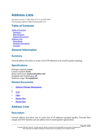 Address Lists
Document revision 2.7 (Mon May 02 10:18:10 GMT 2005)
This document applies to MikroTik RouterOS V2.9
Table of Contents
Table of Contents
Summary
Specifications
Related Documents
Address Lists
Description
Property Description
Example
General Information
Summary
Firewall address lists allow to create a list of IP addresses to be used for packet matching.
Specifications
Packages required: system
License required: level1
Home menu level: /ip firewall address-list
Standards and Technologies: IP
Hardware usage: Not significant
Related Documents
• Software Package Management
•
•
• NAT
• Filter
• Packet Flow
• Packet Flow
Address Lists
Description
Firewall address lists allow user to create lists of IP addresses grouped together. Firewall filter,
mangle and NAT facilities can use address lists to match packets against them.
Page 447 of 695
Copyright 1999-2007, MikroTik. All rights reserved. Mikrotik, RouterOS and RouterBOARD are trademarks of Mikrotikls SIA.
Other trademarks and registred trademarks mentioned herein are properties of their respective owners.
 