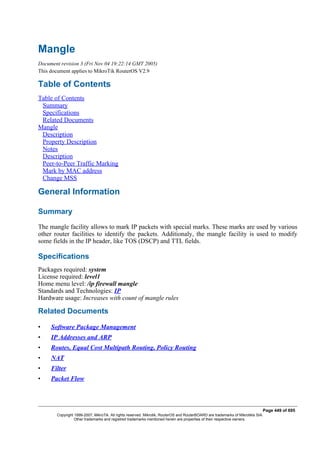 Mangle
Document revision 3 (Fri Nov 04 19:22:14 GMT 2005)
This document applies to MikroTik RouterOS V2.9
Table of Contents
Table of Contents
Summary
Specifications
Related Documents
Mangle
Description
Property Description
Notes
Description
Peer-to-Peer Traffic Marking
Mark by MAC address
Change MSS
General Information
Summary
The mangle facility allows to mark IP packets with special marks. These marks are used by various
other router facilities to identify the packets. Additionaly, the mangle facility is used to modify
some fields in the IP header, like TOS (DSCP) and TTL fields.
Specifications
Packages required: system
License required: level1
Home menu level: /ip firewall mangle
Standards and Technologies: IP
Hardware usage: Increases with count of mangle rules
Related Documents
• Software Package Management
• IP Addresses and ARP
• Routes, Equal Cost Multipath Routing, Policy Routing
• NAT
• Filter
• Packet Flow
Page 449 of 695
Copyright 1999-2007, MikroTik. All rights reserved. Mikrotik, RouterOS and RouterBOARD are trademarks of Mikrotikls SIA.
Other trademarks and registred trademarks mentioned herein are properties of their respective owners.
 