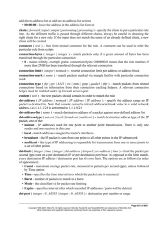 add-dst-to-address-list or add-src-to-address-list actions
• 00:00:00 - leave the address in the address list forever
chain ( forward | input | output | postrouting | prerouting ) - specify the chain to put a particular rule
into. As the different traffic is passed through different chains, always be careful in choosing the
right chain for a new rule. If the input does not match the name of an already defined chain, a new
chain will be created
comment ( text ) - free form textual comment for the rule. A comment can be used to refer the
particular rule from scripts
connection-bytes ( integer | integer ) - match packets only if a given amount of bytes has been
transfered through the particular connection
• 0 - means infinity, exempli gratia: connection-bytes=2000000-0 means that the rule matches if
more than 2MB has been transfered through the relevant connection
connection-limit ( integer | netmask ) - restrict connection limit per address or address block
connection-mark ( name ) - match packets marked via mangle facility with particular connection
mark
connection-type ( ftp | gre | h323 | irc | mms | pptp | quake3 | tftp ) - match packets from related
connections based on information from their connection tracking helpers. A relevant connection
helper must be enabled under /ip firewall service-port
content ( text ) - the text packets should contain in order to match the rule
dst-address ( IP address | netmask | IP address | IP address ) - specify the address range an IP
packet is destined to. Note that console converts entered address/netmask value to a valid network
address, i.e.:1.1.1.1/24 is converted to 1.1.1.0/24
dst-address-list ( name ) - match destination address of a packet against user-defined address list
dst-address-type ( unicast | local | broadcast | multicast ) - match destination address type of the IP
packet, one of the:
• unicast - IP addresses used for one point to another point transmission. There is only one
sender and one receiver in this case
• local - match addresses assigned to router's interfaces
• broadcast - the IP packet is sent from one point to all other points in the IP subnetwork
• multicast - this type of IP addressing is responsible for transmission from one or more points to
a set of other points
dst-limit ( integer | time | integer | dst-address | dst-port | src-address | time ) - limit the packet per
second (pps) rate on a per destination IP or per destination port base. As opposed to the limit match,
every destination IP address / destination port has it's own limit. The options are as follows (in order
of appearance):
• Count - maximum average packet rate, measured in packets per second (pps), unless followed
by Time option
• Time - specifies the time interval over which the packet rate is measured
• Burst - number of packets to match in a burst
• Mode - the classifier(-s) for packet rate limiting
• Expire - specifies interval after which recorded IP addresses / ports will be deleted
dst-port ( integer : 0 ..65535 | integer : 0 ..65535 ) - destination port number or range
Page 451 of 695
Copyright 1999-2007, MikroTik. All rights reserved. Mikrotik, RouterOS and RouterBOARD are trademarks of Mikrotikls SIA.
Other trademarks and registred trademarks mentioned herein are properties of their respective owners.
 