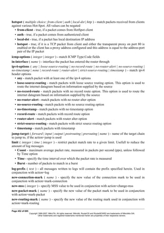 hotspot ( multiple choice: from-client | auth | local-dst | http ) - match packets received from clients
against various Hot-Spot. All values can be negated
• from-client - true, if a packet comes from HotSpot client
• auth - true, if a packet comes from authenticted client
• local-dst - true, if a packet has local destination IP address
• hotspot - true, if it is a TCP packet from client and either the transparent proxy on port 80 is
enabled or the client has a proxy address configured and this address is equal to the address:port
pair of the IP packet
icmp-options ( integer | integer ) - match ICMP Type:Code fields
in-interface ( name ) - interface the packet has entered the router through
ipv4-options ( any | loose-source-routing | no-record-route | no-router-alert | no-source-routing |
no-timestamp | none | record-route | router-alert | strict-source-routing | timestamp ) - match ipv4
header options
• any - match packet with at least one of the ipv4 options
• loose-source-routing - match packets with loose source routing option. This option is used to
route the internet datagram based on information supplied by the source
• no-record-route - match packets with no record route option. This option is used to route the
internet datagram based on information supplied by the source
• no-router-alert - match packets with no router alter option
• no-source-routing - match packets with no source routing option
• no-timestamp - match packets with no timestamp option
• record-route - match packets with record route option
• router-alert - match packets with router alter option
• strict-source-routing - match packets with strict source routing option
• timestamp - match packets with timestamp
jump-target ( forward | input | output | postrouting | prerouting | name ) - name of the target chain
to jump to, if the action=jump is used
limit ( integer | time | integer ) - restrict packet match rate to a given limit. Usefull to reduce the
amount of log messages
• Count - maximum average packet rate, measured in packets per second (pps), unless followed
by Time option
• Time - specify the time interval over which the packet rate is measured
• Burst - number of packets to match in a burst
log-prefix ( text ) - all messages written to logs will contain the prefix specified herein. Used in
conjunction with action=log
new-connection-mark ( name ) - specify the new value of the connection mark to be used in
conjunction with action=mark-connection
new-mss ( integer ) - specify MSS value to be used in conjunction with action=change-mss
new-packet-mark ( name ) - specify the new value of the packet mark to be used in conjunction
with action=mark-packet
new-routing-mark ( name ) - specify the new value of the routing mark used in conjunction with
action=mark-routing
Page 452 of 695
Copyright 1999-2007, MikroTik. All rights reserved. Mikrotik, RouterOS and RouterBOARD are trademarks of Mikrotikls SIA.
Other trademarks and registred trademarks mentioned herein are properties of their respective owners.
 
