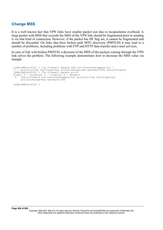 Change MSS
It is a well known fact that VPN links have smaller packet size due to incapsulation overhead. A
large packet with MSS that exceeds the MSS of the VPN link should be fragmented prior to sending
it via that kind of connection. However, if the packet has DF flag set, it cannot be fragmented and
should be discarded. On links that have broken path MTU discovery (PMTUD) it may lead to a
number of problems, including problems with FTP and HTTP data transfer and e-mail services.
In case of link with broken PMTUD, a decrease of the MSS of the packets coming through the VPN
link solves the problem. The following example demonstrates how to decrease the MSS value via
mangle:
[admin@MikroTik] > /ip firewall mangle add out-interface=pppoe-out 
... protocol=tcp tcp-flags=syn action=change-mss new-mss=1300 chain=forward
[admin@MikroTik] > /ip firewall mangle print
Flags: X - disabled, I - invalid, D - dynamic
0 chain=forward out-interface=pppoe-out protocol=tcp tcp-flags=syn
action=change-mss new-mss=1300
[admin@MikroTik] >
Page 456 of 695
Copyright 1999-2007, MikroTik. All rights reserved. Mikrotik, RouterOS and RouterBOARD are trademarks of Mikrotikls SIA.
Other trademarks and registred trademarks mentioned herein are properties of their respective owners.
 