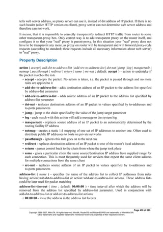 tells web server address, so proxy server can use it, instead of dst address of IP packet. If there is no
such header (older HTTP version on client), proxy server can not determine web server address and
therefore can not work.
It means, that it is impossible to correctly transparently redirect HTTP traffic from router to some
other transparent-proxy box. Only correct way is to add transparent proxy on the router itself, and
configure it so that your "real" proxy is parent-proxy. In this situation your "real" proxy does not
have to be transparent any more, as proxy on router will be transparent and will forward proxy-style
requests (according to standard; these requests include all necessary information about web server)
to "real" proxy.
Property Description
action ( accept | add-dst-to-address-list | add-src-to-address-list | dst-nat | jump | log | masquerade |
netmap | passthrough | redirect | return | same | src-nat ; default: accept ) - action to undertake if
the packet matches the rule
• accept - accepts the packet. No action is taken, i.e. the packet is passed through and no more
rules are applied to it
• add-dst-to-address-list - adds destination address of an IP packet to the address list specified
by address-list parameter
• add-src-to-address-list - adds source address of an IP packet to the address list specified by
address-list parameter
• dst-nat - replaces destination address of an IP packet to values specified by to-addresses and
to-ports parameters
• jump - jump to the chain specified by the value of the jump-target parameter
• log - each match with this action will add a message to the system log
• masquerade - replaces source address of an IP packet to an automatically determined by the
routing facility IP address
• netmap - creates a static 1:1 mapping of one set of IP addresses to another one. Often used to
distribute public IP addresses to hosts on private networks
• passthrough - ignores this rule goes on to the next one
• redirect - replaces destination address of an IP packet to one of the router's local addresses
• return - passes control back to the chain from where the jump took place
• same - gives a particular client the same source/destination IP address from supplied range for
each connection. This is most frequently used for services that expect the same client address
for multiple connections from the same client
• src-nat - replaces source address of an IP packet to values specified by to-addresses and
to-ports parameters
address-list ( name ) - specifies the name of the address list to collect IP addresses from rules
having action=add-dst-to-address-list or action=add-src-to-address-list actions. These address lists
could be later used for packet matching
address-list-timeout ( time ; default: 00:00:00 ) - time interval after which the address will be
removed from the address list specified by address-list parameter. Used in conjunction with
add-dst-to-address-list or add-src-to-address-list actions
• 00:00:00 - leave the address in the address list forever
Page 459 of 695
Copyright 1999-2007, MikroTik. All rights reserved. Mikrotik, RouterOS and RouterBOARD are trademarks of Mikrotikls SIA.
Other trademarks and registred trademarks mentioned herein are properties of their respective owners.
 