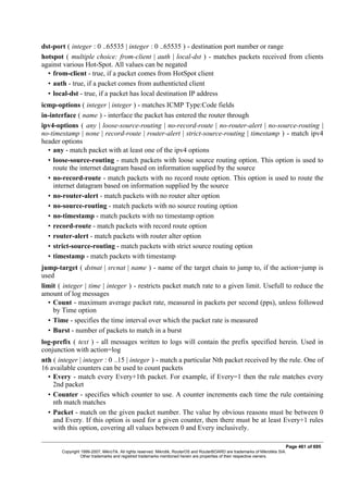 dst-port ( integer : 0 ..65535 | integer : 0 ..65535 ) - destination port number or range
hotspot ( multiple choice: from-client | auth | local-dst ) - matches packets received from clients
against various Hot-Spot. All values can be negated
• from-client - true, if a packet comes from HotSpot client
• auth - true, if a packet comes from authenticted client
• local-dst - true, if a packet has local destination IP address
icmp-options ( integer | integer ) - matches ICMP Type:Code fields
in-interface ( name ) - interface the packet has entered the router through
ipv4-options ( any | loose-source-routing | no-record-route | no-router-alert | no-source-routing |
no-timestamp | none | record-route | router-alert | strict-source-routing | timestamp ) - match ipv4
header options
• any - match packet with at least one of the ipv4 options
• loose-source-routing - match packets with loose source routing option. This option is used to
route the internet datagram based on information supplied by the source
• no-record-route - match packets with no record route option. This option is used to route the
internet datagram based on information supplied by the source
• no-router-alert - match packets with no router alter option
• no-source-routing - match packets with no source routing option
• no-timestamp - match packets with no timestamp option
• record-route - match packets with record route option
• router-alert - match packets with router alter option
• strict-source-routing - match packets with strict source routing option
• timestamp - match packets with timestamp
jump-target ( dstnat | srcnat | name ) - name of the target chain to jump to, if the action=jump is
used
limit ( integer | time | integer ) - restricts packet match rate to a given limit. Usefull to reduce the
amount of log messages
• Count - maximum average packet rate, measured in packets per second (pps), unless followed
by Time option
• Time - specifies the time interval over which the packet rate is measured
• Burst - number of packets to match in a burst
log-prefix ( text ) - all messages written to logs will contain the prefix specified herein. Used in
conjunction with action=log
nth ( integer | integer : 0 ..15 | integer ) - match a particular Nth packet received by the rule. One of
16 available counters can be used to count packets
• Every - match every Every+1th packet. For example, if Every=1 then the rule matches every
2nd packet
• Counter - specifies which counter to use. A counter increments each time the rule containing
nth match matches
• Packet - match on the given packet number. The value by obvious reasons must be between 0
and Every. If this option is used for a given counter, then there must be at least Every+1 rules
with this option, covering all values between 0 and Every inclusively.
Page 461 of 695
Copyright 1999-2007, MikroTik. All rights reserved. Mikrotik, RouterOS and RouterBOARD are trademarks of Mikrotikls SIA.
Other trademarks and registred trademarks mentioned herein are properties of their respective owners.
 