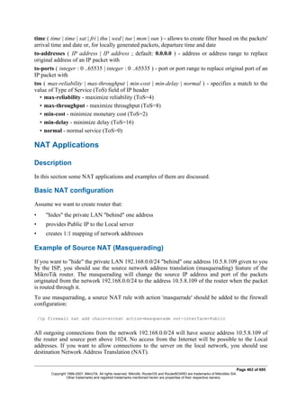time ( time | time | sat | fri | thu | wed | tue | mon | sun ) - allows to create filter based on the packets'
arrival time and date or, for locally generated packets, departure time and date
to-addresses ( IP address | IP address ; default: 0.0.0.0 ) - address or address range to replace
original address of an IP packet with
to-ports ( integer : 0 ..65535 | integer : 0 ..65535 ) - port or port range to replace original port of an
IP packet with
tos ( max-reliability | max-throughput | min-cost | min-delay | normal ) - specifies a match to the
value of Type of Service (ToS) field of IP header
• max-reliability - maximize reliability (ToS=4)
• max-throughput - maximize throughput (ToS=8)
• min-cost - minimize monetary cost (ToS=2)
• min-delay - minimize delay (ToS=16)
• normal - normal service (ToS=0)
NAT Applications
Description
In this section some NAT applications and examples of them are discussed.
Basic NAT configuration
Assume we want to create router that:
• "hides" the private LAN "behind" one address
• provides Public IP to the Local server
• creates 1:1 mapping of network addresses
Example of Source NAT (Masquerading)
If you want to "hide" the private LAN 192.168.0.0/24 "behind" one address 10.5.8.109 given to you
by the ISP, you should use the source network address translation (masquerading) feature of the
MikroTik router. The masquerading will change the source IP address and port of the packets
originated from the network 192.168.0.0/24 to the address 10.5.8.109 of the router when the packet
is routed through it.
To use masquerading, a source NAT rule with action 'masquerade' should be added to the firewall
configuration:
/ip firewall nat add chain=srcnat action=masquerade out-interface=Public
All outgoing connections from the network 192.168.0.0/24 will have source address 10.5.8.109 of
the router and source port above 1024. No access from the Internet will be possible to the Local
addresses. If you want to allow connections to the server on the local network, you should use
destination Network Address Translation (NAT).
Page 463 of 695
Copyright 1999-2007, MikroTik. All rights reserved. Mikrotik, RouterOS and RouterBOARD are trademarks of Mikrotikls SIA.
Other trademarks and registred trademarks mentioned herein are properties of their respective owners.
 