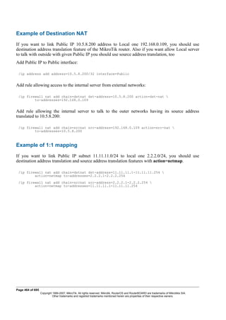 Example of Destination NAT
If you want to link Public IP 10.5.8.200 address to Local one 192.168.0.109, you should use
destination address translation feature of the MikroTik router. Also if you want allow Local server
to talk with outside with given Public IP you should use source address translation, too
Add Public IP to Public interface:
/ip address add address=10.5.8.200/32 interface=Public
Add rule allowing access to the internal server from external networks:
/ip firewall nat add chain=dstnat dst-address=10.5.8.200 action=dst-nat 
to-addresses=192.168.0.109
Add rule allowing the internal server to talk to the outer networks having its source address
translated to 10.5.8.200:
/ip firewall nat add chain=srcnat src-address=192.168.0.109 action=src-nat 
to-addresses=10.5.8.200
Example of 1:1 mapping
If you want to link Public IP subnet 11.11.11.0/24 to local one 2.2.2.0/24, you should use
destination address translation and source address translation features with action=netmap.
/ip firewall nat add chain=dstnat dst-address=11.11.11.1-11.11.11.254 
action=netmap to-addresses=2.2.2.1-2.2.2.254
/ip firewall nat add chain=srcnat src-address=2.2.2.1-2.2.2.254 
action=netmap to-addresses=11.11.11.1-11.11.11.254
Page 464 of 695
Copyright 1999-2007, MikroTik. All rights reserved. Mikrotik, RouterOS and RouterBOARD are trademarks of Mikrotikls SIA.
Other trademarks and registred trademarks mentioned herein are properties of their respective owners.
 