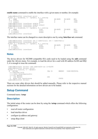enable name command to enable the interface with a given name or number, for example:
[admin@MikroTik] interface> print
Flags: X - disabled, D - dynamic, R - running
# NAME TYPE RX-RATE TX-RATE MTU
0 X ether1 ether 0 0 1500
1 X ether2 ether 0 0 1500
[admin@MikroTik] interface> enable 0
[admin@MikroTik] interface> enable ether2
[admin@MikroTik] interface> print
Flags: X - disabled, D - dynamic, R - running
# NAME TYPE RX-RATE TX-RATE MTU
0 R ether1 ether 0 0 1500
1 R ether2 ether 0 0 1500
[admin@MikroTik] interface>
The interface name can be changed to a more descriptive one by using /interface set command:
[admin@MikroTik] interface> set 0 name=Local; set 1 name=Public
[admin@MikroTik] interface> print
Flags: X - disabled, D - dynamic, R - running
# NAME TYPE RX-RATE TX-RATE MTU
0 R Local ether 0 0 1500
1 R Public ether 0 0 1500
[admin@MikroTik] interface>
Notes
The device drivers for NE2000 compatible ISA cards need to be loaded using the add command
under the /drivers menu. For example, to load the driver for a card with IO address 0x280 and IRQ
5, it is enough to issue the command:
[admin@MikroTik] driver> add name=ne2k-isa io=0x280
[admin@MikroTik] driver> print
Flags: I - invalid, D - dynamic
# DRIVER IRQ IO MEMORY ISDN-PROTOCOL
0 D RealTek 8139
1 D Intel EtherExpressPro
2 D PCI NE2000
3 ISA NE2000 280
4 Moxa C101 Synchronous C8000
[admin@MikroTik] driver>
There are some other drivers that should be added manually. Please refer to the respective manual
sections for the detailed information on how drivers are to be loaded.
Setup Command
Command name: /setup
Description
The initial setup of the router can be done by using the /setup command which offers the following
configuration:
• reset all router configuration
• load interface driver
• configure ip address and gateway
• setup dhcp client
Page 34 of 695
Copyright 1999-2007, MikroTik. All rights reserved. Mikrotik, RouterOS and RouterBOARD are trademarks of Mikrotikls SIA.
Other trademarks and registred trademarks mentioned herein are properties of their respective owners.
 