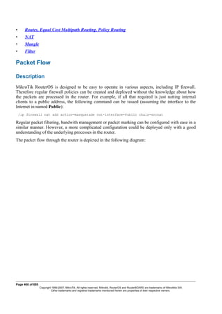 • Routes, Equal Cost Multipath Routing, Policy Routing
• NAT
• Mangle
• Filter
Packet Flow
Description
MikroTik RouterOS is designed to be easy to operate in various aspects, including IP firewall.
Therefore regular firewall policies can be created and deployed without the knowledge about how
the packets are processed in the router. For example, if all that required is just natting internal
clients to a public address, the following command can be issued (assuming the interface to the
Internet in named Public):
/ip firewall nat add action=masquerade out-interface=Public chain=srcnat
Regular packet filtering, bandwith management or packet marking can be configured with ease in a
similar manner. However, a more complicated configuration could be deployed only with a good
understanding of the underlying processes in the router.
The packet flow through the router is depicted in the following diagram:
Page 466 of 695
Copyright 1999-2007, MikroTik. All rights reserved. Mikrotik, RouterOS and RouterBOARD are trademarks of Mikrotikls SIA.
Other trademarks and registred trademarks mentioned herein are properties of their respective owners.
 