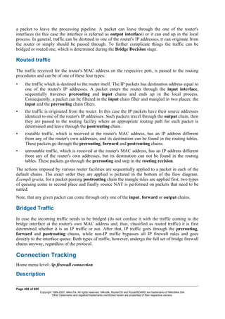 a packet to leave the processing pipeline. A packet can leave through the one of the router's
interfaces (in this case the interface is referred as output interface) or it can end up in the local
process. In general, traffic can be destined to one of the router's IP addresses, it can originate from
the router or simply should be passed through. To further complicate things the traffic can be
bridged or routed one, which is determined during the Bridge Decision stage.
Routed traffic
The traffic received for the router's MAC address on the respective port, is passed to the routing
procedures and can be of one of these four types:
• the traffic which is destined to the router itself. The IP packets has destination address equal to
one of the router's IP addresses. A packet enters the router through the input interface,
sequentially traverses prerouting and input chains and ends up in the local process.
Consequently, a packet can be filtered in the input chain filter and mangled in two places: the
input and the prerouting chain filters.
• the traffic is originated from the router. In this case the IP packets have their source addresses
identical to one of the router's IP addresses. Such packets travel through the output chain, then
they are passed to the routing facility where an appropriate routing path for each packet is
determined and leave through the postrouting chain.
• routable traffic, which is received at the router's MAC address, has an IP address different
from any of the router's own addresses, and its destination can be found in the routing tables.
These packets go through the prerouting, forward and postrouting chains.
• unroutable traffic, which is received at the router's MAC address, has an IP address different
from any of the router's own addresses, but its destination can not be found in the routing
tables. These packets go through the prerouting and stop in the routing recision.
The actions imposed by various router facilities are sequentially applied to a packet in each of the
default chains. The exact order they are applied is pictured in the bottom of the flow diagram.
Exempli gratia, for a packet passing postrouting chain the mangle rules are applied first, two types
of queuing come in second place and finally source NAT is performed on packets that need to be
natted.
Note, that any given packet can come through only one of the input, forward or output chains.
Bridged Traffic
In case the incoming traffic needs to be bridged (do not confuse it with the traffic coming to the
bridge interface at the router's own MAC address and, thus, classified as routed traffic) it is first
determined whether it is an IP traffic or not. After that, IP traffic goes through the prerouting,
forward and postrouting chains, while non-IP traffic bypasses all IP firewall rules and goes
directly to the interface queue. Both types of traffic, however, undergo the full set of bridge firewall
chains anyway, regardless of the protocol.
Connection Tracking
Home menu level: /ip firewall connection
Description
Page 468 of 695
Copyright 1999-2007, MikroTik. All rights reserved. Mikrotik, RouterOS and RouterBOARD are trademarks of Mikrotikls SIA.
Other trademarks and registred trademarks mentioned herein are properties of their respective owners.
 