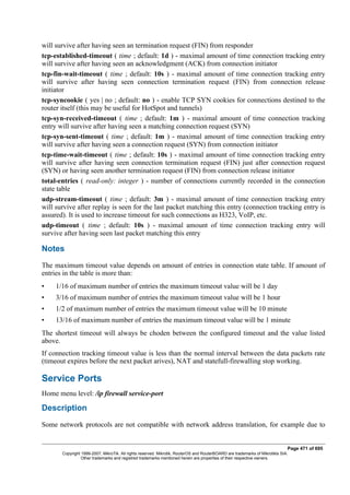 will survive after having seen an termination request (FIN) from responder
tcp-established-timeout ( time ; default: 1d ) - maximal amount of time connection tracking entry
will survive after having seen an acknowledgment (ACK) from connection initiator
tcp-fin-wait-timeout ( time ; default: 10s ) - maximal amount of time connection tracking entry
will survive after having seen connection termination request (FIN) from connection release
initiator
tcp-syncookie ( yes | no ; default: no ) - enable TCP SYN cookies for connections destined to the
router itself (this may be useful for HotSpot and tunnels)
tcp-syn-received-timeout ( time ; default: 1m ) - maximal amount of time connection tracking
entry will survive after having seen a matching connection request (SYN)
tcp-syn-sent-timeout ( time ; default: 1m ) - maximal amount of time connection tracking entry
will survive after having seen a connection request (SYN) from connection initiator
tcp-time-wait-timeout ( time ; default: 10s ) - maximal amount of time connection tracking entry
will survive after having seen connection termination request (FIN) just after connection request
(SYN) or having seen another termination request (FIN) from connection release initiator
total-entries ( read-only: integer ) - number of connections currently recorded in the connection
state table
udp-stream-timeout ( time ; default: 3m ) - maximal amount of time connection tracking entry
will survive after replay is seen for the last packet matching this entry (connection tracking entry is
assured). It is used to increase timeout for such connections as H323, VoIP, etc.
udp-timeout ( time ; default: 10s ) - maximal amount of time connection tracking entry will
survive after having seen last packet matching this entry
Notes
The maximum timeout value depends on amount of entries in connection state table. If amount of
entries in the table is more than:
• 1/16 of maximum number of entries the maximum timeout value will be 1 day
• 3/16 of maximum number of entries the maximum timeout value will be 1 hour
• 1/2 of maximum number of entries the maximum timeout value will be 10 minute
• 13/16 of maximum number of entries the maximum timeout value will be 1 minute
The shortest timeout will always be choden between the configured timeout and the value listed
above.
If connection tracking timeout value is less than the normal interval between the data packets rate
(timeout expires before the next packet arives), NAT and statefull-firewalling stop working.
Service Ports
Home menu level: /ip firewall service-port
Description
Some network protocols are not compatible with network address translation, for example due to
Page 471 of 695
Copyright 1999-2007, MikroTik. All rights reserved. Mikrotik, RouterOS and RouterBOARD are trademarks of Mikrotikls SIA.
Other trademarks and registred trademarks mentioned herein are properties of their respective owners.
 