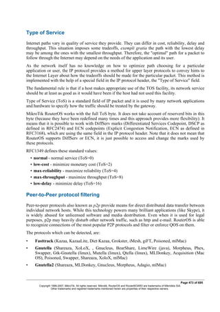 Type of Service
Internet paths vary in quality of service they provide. They can differ in cost, reliability, delay and
throughput. This situation imposes some tradeoffs, exempli gratia the path with the lowest delay
may be among the ones with the smallest throughput. Therefore, the "optimal" path for a packet to
follow through the Internet may depend on the needs of the application and its user.
As the network itself has no knowledge on how to optimize path choosing for a particular
application or user, the IP protocol provides a method for upper layer protocols to convey hints to
the Internet Layer about how the tradeoffs should be made for the particular packet. This method is
implemented with the help of a special field in the IP protocol header, the "Type of Service" field.
The fundamental rule is that if a host makes appropriate use of the TOS facility, its network service
should be at least as good as it would have been if the host had not used this facility.
Type of Service (ToS) is a standard field of IP packet and it is used by many network applications
and hardware to specify how the traffic should be treated by the gateway.
MikroTik RouterOS works with the full ToS byte. It does not take account of reserverd bits in this
byte (because they have been redefined many times and this approach provides more flexibility). It
means that it is possible to work with DiffServ marks (Differentiated Services Codepoint, DSCP as
defined in RFC2474) and ECN codepoints (Explicit Congestion Notification, ECN as defined in
RFC3168), which are using the same field in the IP protocol header. Note that it does not mean that
RouterOS supports DiffServ or ECN, it is just possible to access and change the marks used by
these protocols.
RFC1349 defines these standard values:
• normal - normal service (ToS=0)
• low-cost - minimize monetary cost (ToS=2)
• max-reliability - maximize reliability (ToS=4)
• max-throughput - maximize throughput (ToS=8)
• low-delay - minimize delay (ToS=16)
Peer-to-Peer protocol filtering
Peer-to-peer protocols also known as p2p provide means for direct distributed data transfer between
individual network hosts. While this technology powers many brilliant applications (like Skype), it
is widely abused for unlicensed software and media destribution. Even when it is used for legal
purposes, p2p may heavily disturb other network traffic, such as http and e-mail. RouterOS is able
to recognize connections of the most popular P2P protocols and filter or enforce QOS on them.
The protocols which can be detected, are:
• Fasttrack (Kazaa, KazaaLite, Diet Kazaa, Grokster, iMesh, giFT, Poisoned, mlMac)
• Gnutella (Shareaza, XoLoX, , Gnucleus, BearShare, LimeWire (java), Morpheus, Phex,
Swapper, Gtk-Gnutella (linux), Mutella (linux), Qtella (linux), MLDonkey, Acquisition (Mac
OS), Poisoned, Swapper, Shareaza, XoloX, mlMac)
• Gnutella2 (Shareaza, MLDonkey, Gnucleus, Morpheus, Adagio, mlMac)
Page 473 of 695
Copyright 1999-2007, MikroTik. All rights reserved. Mikrotik, RouterOS and RouterBOARD are trademarks of Mikrotikls SIA.
Other trademarks and registred trademarks mentioned herein are properties of their respective owners.
 