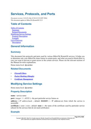 Services, Protocols, and Ports
Document revision 1.0.0 (Fri Mar 05 08:38:56 GMT 2004)
This document applies to MikroTik RouterOS V2.9
Table of Contents
Table of Contents
Summary
Related Documents
Modifying Service Settings
Property Description
Example
List of Services
Description
General Information
Summary
This document lists protocols and ports used by various MikroTik RouterOS services. It helps you
to determine why your MikroTik router listens to certain ports, and what you need to block/allow in
case you want to prevent or grant access to the certain services. Please see the relevant sections of
the Manual for more explanations.
Home menu level: /ip service
Related Documents
• Firewall Filters
• Packet Marking (Mangle)
• Certificate Management
Modifying Service Settings
Home menu level: /ip service
Property Description
name - service name
port ( integer : 1 ..65535 ) - the port particular service listens on
address ( IP address/mask ; default: 0.0.0.0/0 ) - IP address(-es) from which the service is
accessible
certificate ( name | none ; default: none ) - the name of the certificate used by particular service
(absent for the services that do not need certificates)
Example
Page 475 of 695
Copyright 1999-2007, MikroTik. All rights reserved. Mikrotik, RouterOS and RouterBOARD are trademarks of Mikrotikls SIA.
Other trademarks and registred trademarks mentioned herein are properties of their respective owners.
 