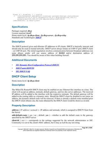 Flags: X - disabled, I - invalid
0 interface=wlan1 add-default-route=yes use-peer-dns=yes status=bound
address=172.16.0.20/12 gateway=172.16.0.1 dhcp-server=192.168.0.1
primary-dns=159.148.147.194 expires-after=2d23:58:52
[admin@Server] ip dhcp-client>
Specifications
Packages required: dhcp
License required: level1
Home menu level: /ip dhcp-client , /ip dhcp-server , /ip dhcp-relay
Standards and Technologies: DHCP
Description
The DHCP protocol gives and allocates IP addresses to IP clients. DHCP is basically insecure and
should only be used in trusted networks. DHCP server always listens on UDP 67 port, DHCP client
- on UDP 68 port. The initial negotiation involves communication between broadcast addresses (on
some phases sender will use source address of 0.0.0.0 and/or destination address of
255.255.255.255). You should be aware of this when building firewall.
Additional Documents
• ISC Dynamic Host Configuration Protocol (DHCP)
• DHCP mini-HOWTO
• ISC DHCP FAQ
DHCP Client Setup
Home menu level: /ip dhcp-client
Description
The MikroTik RouterOS DHCP client may be enabled on any Ethernet-like interface at a time. The
client will accept an address, netmask, default gateway, and two dns server addresses. The received
IP address will be added to the interface with the respective netmask. The default gateway will be
added to the routing table as a dynamic entry. Should the DHCP client be disabled or not renew an
address, the dynamic default route will be removed. If there is already a default route installed prior
the DHCP client obtains one, the route obtained by the DHCP client would be shown as invalid.
Property Description
address ( IP address | netmask ) - IP address and netmask, which is assigned to DHCP Client from
the Server
add-default-route ( yes | no ; default: yes ) - whether to add the default route to the gateway
specified by the DHCP server
client-id ( text ) - corresponds to the settings suggested by the network administrator or ISP.
Commonly it is set to the client's MAC address, but it may as well be any test string
Page 481 of 695
Copyright 1999-2007, MikroTik. All rights reserved. Mikrotik, RouterOS and RouterBOARD are trademarks of Mikrotikls SIA.
Other trademarks and registred trademarks mentioned herein are properties of their respective owners.
 