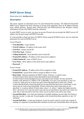 DHCP Server Setup
Home menu level: /ip dhcp-server
Description
The router supports an individual server for each Ethernet-like interface. The MikroTik RouterOS
DHCP server supports the basic functions of giving each requesting client an IP address/netmask
lease, default gateway, domain name, DNS-server(s) and WINS-server(s) (for Windows clients)
information (set up in the DHCP networks submenu)
In order DHCP server to work, you must set up also IP pools (do not include the DHCP server's IP
address into the pool range) and DHCP networks.
It is also possible to hand out leases for DHCP clients using the RADIUS server, here are listed the
parameters for used in RADIUS server.
Access-Request:
• NAS-Identifier - router identity
• NAS-IP-Address - IP address of the router itself
• NAS-Port - unique session ID
• NAS-Port-Type - Ethernet
• Calling-Station-Id - client identifier (active-client-id)
• Framed-IP-Address - IP address of the client (active-address)
• Called-Station-Id - name of DHCP server
• User-Name - MAC address of the client (active-mac-address)
• Password - ""
Access-Accept:
• Framed-IP-Address - IP address that will be assigned to client
• Framed-Pool - ip pool from which to assign ip address to client
• Rate-Limit - Datarate limitation for DHCP clients. Format is: rx-rate[/tx-rate]
[rx-burst-rate[/tx-burst-rate] [rx-burst-threshold[/tx-burst-threshold]
[rx-burst-time[/tx-burst-time][priority] [rx-rate-min[/tx-rate-min]]]]. All rates should be
numbers with optional 'k' (1,000s) or 'M' (1,000,000s). If tx-rate is not specified, rx-rate is as
tx-rate too. Same goes for tx-burst-rate and tx-burst-threshold and tx-burst-time. If both
rx-burst-threshold and tx-burst-threshold are not specified (but burst-rate is specified), rx-rate
and tx-rate are used as burst thresholds. If both rx-burst-time and tx-burst-time are not
specified, 1s is used as default. Priority takes values 1..8, where 1 implies the highest priority,
but 8 - the lowest. If rx-rate-min and tx-rate-min are not specified rx-rate and tx-rate values are
used. The rx-rate-min and tx-rate-min values can not exceed rx-rate and tx-rate values.
• Ascend-Data-Rate - tx/rx data rate limitation if multiple attributes are provided, first limits tx
data rate, second - rx data rate. If used together with Ascend-Xmit-Rate, specifies rx rate. 0 if
unlimited
• Ascend-Xmit-Rate - tx data rate limitation. It may be used to specify tx limit only instead of
sending two sequental Ascend-Data-Rate attributes (in that case Ascend-Data-Rate will specify
Page 483 of 695
Copyright 1999-2007, MikroTik. All rights reserved. Mikrotik, RouterOS and RouterBOARD are trademarks of Mikrotikls SIA.
Other trademarks and registred trademarks mentioned herein are properties of their respective owners.
 