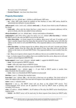the receive rate). 0 if unlimited
• Session-Timeout - max lease time (lease-time)
Property Description
add-arp ( yes | no ; default: no ) - whether to add dynamic ARP entry:
• no - either ARP mode should be enabled on that interface or static ARP entries should be
administratively defined in /ip arp submenu
address-pool ( name | static-only ; default: static-only ) - IP pool, from which to take IP addresses
for clients
• static-only - allow only the clients that have a static lease (i.e. no dynamic addresses will be
given to clients, only the ones added in lease submenu)
always-broadcast ( yes | no ; default: no ) - always send replies as broadcasts
authoritative ( after-10sec-delay | after-2sec-delay | no | yes ; default: after-2sec-delay ) - whether
the DHCP server is the only one DHCP server for the network
• after-10sec-delay - to clients request for an address, dhcp server will wait 10 seconds and if
there is another request from the client after this period of time, then dhcp server will offer the
address to the client or will send DHCPNAK, if the requested address is not available from this
server
• after-2sec-delay - to clients request for an address, dhcp server will wait 2 seconds and if there
is another request from the client after this period of time, then dhcp server will offer the
address to the client or will send DHCPNAK, if the requested address is not available from this
server
• no - dhcp server ignores clients requests for addresses that are not available from this server
• yes - to clients request for an address that is not available from this server, dhcp server will send
negative acknowledgment (DHCPNAK)
bootp-support ( none | static | dynamic ; default: static ) - support for BOOTP clients
• none - do not respond to BOOTP requests
• static - offer only static leases to BOOTP clients
• dynamic - offer static and dynamic leases for BOOTP clients
delay-threshold ( time ; default: none ) - if secs field in DHCP packet is smaller than
delay-threshold, then this packet is ignored
• none - there is no threshold (all DHCP packets are processed)
interface ( name ) - Ethernet-like interface name
lease-time ( time ; default: 72h ) - the time that a client may use an address. The client will try to
renew this address after a half of this time and will request a new address after time limit expires
name ( name ) - reference name
ntp-server ( text ) - the DHCP client will use these as the default NTP servers. Two
comma-separated NTP servers can be specified to be used by DHCP client as primary and
secondary NTP servers
relay ( IP address ; default: 0.0.0.0 ) - the IP address of the relay this DHCP server should process
requests from:
• 0.0.0.0 - the DHCP server will be used only for direct requests from clients (no DHCP really
Page 484 of 695
Copyright 1999-2007, MikroTik. All rights reserved. Mikrotik, RouterOS and RouterBOARD are trademarks of Mikrotikls SIA.
Other trademarks and registred trademarks mentioned herein are properties of their respective owners.
 