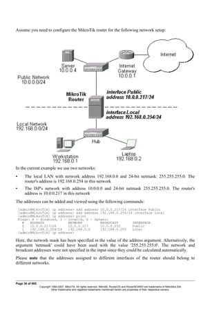 Assume you need to configure the MikroTik router for the following network setup:
In the current example we use two networks:
• The local LAN with network address 192.168.0.0 and 24-bit netmask: 255.255.255.0. The
router's address is 192.168.0.254 in this network
• The ISP's network with address 10.0.0.0 and 24-bit netmask 255.255.255.0. The router's
address is 10.0.0.217 in this network
The addresses can be added and viewed using the following commands:
[admin@MikroTik] ip address> add address 10.0.0.217/24 interface Public
[admin@MikroTik] ip address> add address 192.168.0.254/24 interface Local
[admin@MikroTik] ip address> print
Flags: X - disabled, I - invalid, D - dynamic
# ADDRESS NETWORK BROADCAST INTERFACE
0 10.0.0.217/24 10.0.0.217 10.0.0.255 Public
1 192.168.0.254/24 192.168.0.0 192.168.0.255 Local
[admin@MikroTik] ip address>
Here, the network mask has been specified in the value of the address argument. Alternatively, the
argument 'netmask' could have been used with the value '255.255.255.0'. The network and
broadcast addresses were not specified in the input since they could be calculated automatically.
Please note that the addresses assigned to different interfaces of the router should belong to
different networks.
Page 36 of 695
Copyright 1999-2007, MikroTik. All rights reserved. Mikrotik, RouterOS and RouterBOARD are trademarks of Mikrotikls SIA.
Other trademarks and registred trademarks mentioned herein are properties of their respective owners.
 