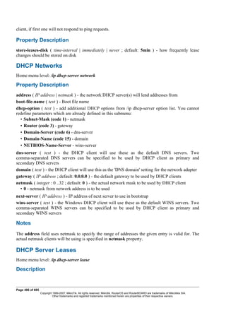 client, if first one will not respond to ping requests.
Property Description
store-leases-disk ( time-interval | immediately | never ; default: 5min ) - how frequently lease
changes should be stored on disk
DHCP Networks
Home menu level: /ip dhcp-server network
Property Description
address ( IP address | netmask ) - the network DHCP server(s) will lend addresses from
boot-file-name ( text ) - Boot file name
dhcp-option ( text ) - add additional DHCP options from /ip dhcp-server option list. You cannot
redefine parameters which are already defined in this submenu:
• Subnet-Mask (code 1) - netmask
• Router (code 3) - gateway
• Domain-Server (code 6) - dns-server
• Domain-Name (code 15) - domain
• NETBIOS-Name-Server - wins-server
dns-server ( text ) - the DHCP client will use these as the default DNS servers. Two
comma-separated DNS servers can be specified to be used by DHCP client as primary and
secondary DNS servers
domain ( text ) - the DHCP client will use this as the 'DNS domain' setting for the network adapter
gateway ( IP address ; default: 0.0.0.0 ) - the default gateway to be used by DHCP clients
netmask ( integer : 0 ..32 ; default: 0 ) - the actual network mask to be used by DHCP client
• 0 - netmask from network address is to be used
next-server ( IP address ) - IP address of next server to use in bootstrap
wins-server ( text ) - the Windows DHCP client will use these as the default WINS servers. Two
comma-separated WINS servers can be specified to be used by DHCP client as primary and
secondary WINS servers
Notes
The address field uses netmask to specify the range of addresses the given entry is valid for. The
actual netmask clients will be using is specified in netmask property.
DHCP Server Leases
Home menu level: /ip dhcp-server lease
Description
Page 486 of 695
Copyright 1999-2007, MikroTik. All rights reserved. Mikrotik, RouterOS and RouterBOARD are trademarks of Mikrotikls SIA.
Other trademarks and registred trademarks mentioned herein are properties of their respective owners.
 