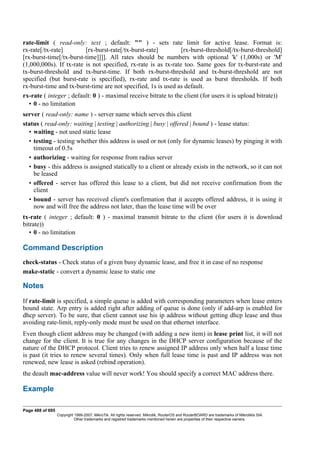 rate-limit ( read-only: text ; default: "" ) - sets rate limit for active lease. Format is:
rx-rate[/tx-rate] [rx-burst-rate[/tx-burst-rate] [rx-burst-threshold[/tx-burst-threshold]
[rx-burst-time[/tx-burst-time]]]]. All rates should be numbers with optional 'k' (1,000s) or 'M'
(1,000,000s). If tx-rate is not specified, rx-rate is as tx-rate too. Same goes for tx-burst-rate and
tx-burst-threshold and tx-burst-time. If both rx-burst-threshold and tx-burst-threshold are not
specified (but burst-rate is specified), rx-rate and tx-rate is used as burst thresholds. If both
rx-burst-time and tx-burst-time are not specified, 1s is used as default.
rx-rate ( integer ; default: 0 ) - maximal receive bitrate to the client (for users it is upload bitrate))
• 0 - no limitation
server ( read-only: name ) - server name which serves this client
status ( read-only: waiting | testing | authorizing | busy | offered | bound ) - lease status:
• waiting - not used static lease
• testing - testing whether this address is used or not (only for dynamic leases) by pinging it with
timeout of 0.5s
• authorizing - waiting for response from radius server
• busy - this address is assigned statically to a client or already exists in the network, so it can not
be leased
• offered - server has offered this lease to a client, but did not receive confirmation from the
client
• bound - server has received client's confirmation that it accepts offered address, it is using it
now and will free the address not later, than the lease time will be over
tx-rate ( integer ; default: 0 ) - maximal transmit bitrate to the client (for users it is download
bitrate))
• 0 - no limitation
Command Description
check-status - Check status of a given busy dynamic lease, and free it in case of no response
make-static - convert a dynamic lease to static one
Notes
If rate-limit is specified, a simple queue is added with corresponding parameters when lease enters
bound state. Arp entry is added right after adding of queue is done (only if add-arp is enabled for
dhcp server). To be sure, that client cannot use his ip address without getting dhcp lease and thus
avoiding rate-limit, reply-only mode must be used on that ethernet interface.
Even though client address may be changed (with adding a new item) in lease print list, it will not
change for the client. It is true for any changes in the DHCP server configuration because of the
nature of the DHCP protocol. Client tries to renew assigned IP address only when half a lease time
is past (it tries to renew several times). Only when full lease time is past and IP address was not
renewed, new lease is asked (rebind operation).
the deault mac-address value will never work! You should specify a correct MAC address there.
Example
Page 488 of 695
Copyright 1999-2007, MikroTik. All rights reserved. Mikrotik, RouterOS and RouterBOARD are trademarks of Mikrotikls SIA.
Other trademarks and registred trademarks mentioned herein are properties of their respective owners.
 