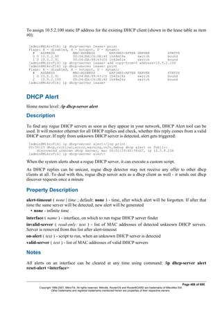 To assign 10.5.2.100 static IP address for the existing DHCP client (shown in the lease table as item
#0):
[admin@MikroTik] ip dhcp-server lease> print
Flags: X - disabled, H - hotspot, D - dynamic
# ADDRESS MAC-ADDRESS EXPIRES-AFTER SERVER STATUS
0 D 10.5.2.90 00:04:EA:C6:0E:40 1h48m59s switch bound
1 D 10.5.2.91 00:04:EA:99:63:C0 1h42m51s switch bound
[admin@MikroTik] ip dhcp-server lease> add copy-from=0 address=10.5.2.100
[admin@MikroTik] ip dhcp-server lease> print
Flags: X - disabled, H - hotspot, D - dynamic
# ADDRESS MAC-ADDRESS EXPIRES-AFTER SERVER STATUS
1 D 10.5.2.91 00:04:EA:99:63:C0 1h42m18s switch bound
2 10.5.2.100 00:04:EA:C6:0E:40 1h48m26s switch bound
[admin@MikroTik] ip dhcp-server lease>
DHCP Alert
Home menu level: /ip dhcp-server alert
Description
To find any rogue DHCP servers as soon as they appear in your network, DHCP Alert tool can be
used. It will monitor ethernet for all DHCP replies and check, whether this reply comes from a valid
DHCP server. If reply from unknown DHCP server is detected, alert gets triggered:
[admin@MikroTik] ip dhcp-server alert>/log print
00:34:23 dhcp,critical,error,warning,info,debug dhcp alert on Public:
discovered unknown dhcp server, mac 00:02:29:60:36:E7, ip 10.5.8.236
[admin@MikroTik] ip dhcp-server alert>
When the system alerts about a rogue DHCP server, it can execute a custom script.
As DHCP replies can be unicast, rogue dhcp detector may not receive any offer to other dhcp
clients at all. To deal with this, rogue dhcp server acts as a dhcp client as well - it sends out dhcp
discover requests once a minute
Property Description
alert-timeout ( none | time ; default: none ) - time, after which alert will be forgotten. If after that
time the same server will be detected, new alert will be generated
• none - infinite time
interface ( name ) - interface, on which to run rogue DHCP server finder
invalid-server ( read-only: text ) - list of MAC addresses of detected unknown DHCP servers.
Server is removed from this list after alert-timeout
on-alert ( text ) - script to run, when an unknown DHCP server is detected
valid-server ( text ) - list of MAC addresses of valid DHCP servers
Notes
All alerts on an interface can be cleared at any time using command: /ip dhcp-server alert
reset-alert <interface>
Page 489 of 695
Copyright 1999-2007, MikroTik. All rights reserved. Mikrotik, RouterOS and RouterBOARD are trademarks of Mikrotikls SIA.
Other trademarks and registred trademarks mentioned herein are properties of their respective owners.
 