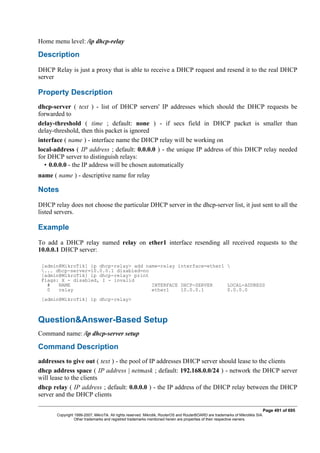 Home menu level: /ip dhcp-relay
Description
DHCP Relay is just a proxy that is able to receive a DHCP request and resend it to the real DHCP
server
Property Description
dhcp-server ( text ) - list of DHCP servers' IP addresses which should the DHCP requests be
forwarded to
delay-threshold ( time ; default: none ) - if secs field in DHCP packet is smaller than
delay-threshold, then this packet is ignored
interface ( name ) - interface name the DHCP relay will be working on
local-address ( IP address ; default: 0.0.0.0 ) - the unique IP address of this DHCP relay needed
for DHCP server to distinguish relays:
• 0.0.0.0 - the IP address will be chosen automatically
name ( name ) - descriptive name for relay
Notes
DHCP relay does not choose the particular DHCP server in the dhcp-server list, it just sent to all the
listed servers.
Example
To add a DHCP relay named relay on ether1 interface resending all received requests to the
10.0.0.1 DHCP server:
[admin@MikroTik] ip dhcp-relay> add name=relay interface=ether1 
... dhcp-server=10.0.0.1 disabled=no
[admin@MikroTik] ip dhcp-relay> print
Flags: X - disabled, I - invalid
# NAME INTERFACE DHCP-SERVER LOCAL-ADDRESS
0 relay ether1 10.0.0.1 0.0.0.0
[admin@MikroTik] ip dhcp-relay>
Question&Answer-Based Setup
Command name: /ip dhcp-server setup
Command Description
addresses to give out ( text ) - the pool of IP addresses DHCP server should lease to the clients
dhcp address space ( IP address | netmask ; default: 192.168.0.0/24 ) - network the DHCP server
will lease to the clients
dhcp relay ( IP address ; default: 0.0.0.0 ) - the IP address of the DHCP relay between the DHCP
server and the DHCP clients
Page 491 of 695
Copyright 1999-2007, MikroTik. All rights reserved. Mikrotik, RouterOS and RouterBOARD are trademarks of Mikrotikls SIA.
Other trademarks and registred trademarks mentioned herein are properties of their respective owners.
 