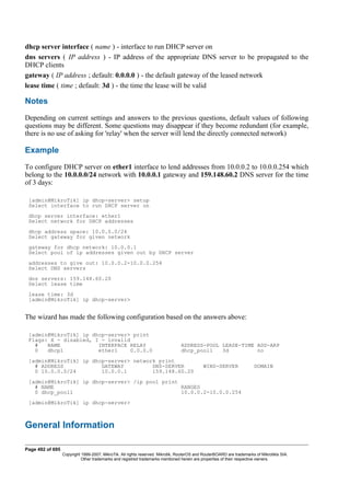 dhcp server interface ( name ) - interface to run DHCP server on
dns servers ( IP address ) - IP address of the appropriate DNS server to be propagated to the
DHCP clients
gateway ( IP address ; default: 0.0.0.0 ) - the default gateway of the leased network
lease time ( time ; default: 3d ) - the time the lease will be valid
Notes
Depending on current settings and answers to the previous questions, default values of following
questions may be different. Some questions may disappear if they become redundant (for example,
there is no use of asking for 'relay' when the server will lend the directly connected network)
Example
To configure DHCP server on ether1 interface to lend addresses from 10.0.0.2 to 10.0.0.254 which
belong to the 10.0.0.0/24 network with 10.0.0.1 gateway and 159.148.60.2 DNS server for the time
of 3 days:
[admin@MikroTik] ip dhcp-server> setup
Select interface to run DHCP server on
dhcp server interface: ether1
Select network for DHCP addresses
dhcp address space: 10.0.0.0/24
Select gateway for given network
gateway for dhcp network: 10.0.0.1
Select pool of ip addresses given out by DHCP server
addresses to give out: 10.0.0.2-10.0.0.254
Select DNS servers
dns servers: 159.148.60.20
Select lease time
lease time: 3d
[admin@MikroTik] ip dhcp-server>
The wizard has made the following configuration based on the answers above:
[admin@MikroTik] ip dhcp-server> print
Flags: X - disabled, I - invalid
# NAME INTERFACE RELAY ADDRESS-POOL LEASE-TIME ADD-ARP
0 dhcp1 ether1 0.0.0.0 dhcp_pool1 3d no
[admin@MikroTik] ip dhcp-server> network print
# ADDRESS GATEWAY DNS-SERVER WINS-SERVER DOMAIN
0 10.0.0.0/24 10.0.0.1 159.148.60.20
[admin@MikroTik] ip dhcp-server> /ip pool print
# NAME RANGES
0 dhcp_pool1 10.0.0.2-10.0.0.254
[admin@MikroTik] ip dhcp-server>
General Information
Page 492 of 695
Copyright 1999-2007, MikroTik. All rights reserved. Mikrotik, RouterOS and RouterBOARD are trademarks of Mikrotikls SIA.
Other trademarks and registred trademarks mentioned herein are properties of their respective owners.
 