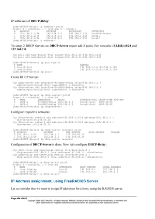 IP addresses of DHCP-Relay:
[admin@DHCP-Relay] ip address> print
Flags: X - disabled, I - invalid, D - dynamic
# ADDRESS NETWORK BROADCAST INTERFACE
0 192.168.0.1/24 192.168.0.0 192.168.0.255 To-DHCP-Server
1 192.168.1.1/24 192.168.1.0 192.168.1.255 Local1
2 192.168.2.1/24 192.168.2.0 192.168.2.255 Local2
[admin@DHCP-Relay] ip address>
To setup 2 DHCP Servers on DHCP-Server router add 2 pools. For networks 192.168.1.0/24 and
192.168.2.0:
/ip pool add name=Local1-Pool ranges=192.168.1.11-192.168.1.100
/ip pool add name=Local1-Pool ranges=192.168.2.11-192.168.2.100
[admin@DHCP-Server] ip pool> print
# NAME RANGES
0 Local1-Pool 192.168.1.11-192.168.1.100
1 Local2-Pool 192.168.2.11-192.168.2.100
[admin@DHCP-Server] ip pool>
Create DHCP Servers:
/ip dhcp-server add interface=To-DHCP-Relay relay=192.168.1.1 
address-pool=Local1-Pool name=DHCP-1 disabled=no
/ip dhcp-server add interface=To-DHCP-Relay relay=192.168.2.1 
address-pool=Local2-Pool name=DHCP-2 disabled=no
[admin@DHCP-Server] ip dhcp-server> print
Flags: X - disabled, I - invalid
# NAME INTERFACE RELAY ADDRESS-POOL LEASE-TIME ADD-ARP
0 DHCP-1 To-DHCP-Relay 192.168.1.1 Local1-Pool 3d00:00:00
1 DHCP-2 To-DHCP-Relay 192.168.2.1 Local2-Pool 3d00:00:00
[admin@DHCP-Server] ip dhcp-server>
Configure respective networks:
/ip dhcp-server network add address=192.168.1.0/24 gateway=192.168.1.1 
dns-server=159.148.60.20
/ip dhcp-server network add address=192.168.2.0/24 gateway=192.168.2.1 
dns-server 159.148.60.20
[admin@DHCP-Server] ip dhcp-server network> print
# ADDRESS GATEWAY DNS-SERVER WINS-SERVER DOMAIN
0 192.168.1.0/24 192.168.1.1 159.148.60.20
1 192.168.2.0/24 192.168.2.1 159.148.60.20
[admin@DHCP-Server] ip dhcp-server network>
Configuration of DHCP-Server is done. Now let's configure DHCP-Relay:
/ip dhcp-relay add name=Local1-Relay interface=Local1 
dhcp-server=192.168.0.1 local-address=192.168.1.1 disabled=no
/ip dhcp-relay add name=Local2-Relay interface=Local2 
dhcp-server=192.168.0.1 local-address=192.168.2.1 disabled=no
[admin@DHCP-Relay] ip dhcp-relay> print
Flags: X - disabled, I - invalid
# NAME INTERFACE DHCP-SERVER LOCAL-ADDRESS
0 Local1-Relay Local1 192.168.0.1 192.168.1.1
1 Local2-Relay Local2 192.168.0.1 192.168.2.1
[admin@DHCP-Relay] ip dhcp-relay>
IP Address assignment, using FreeRADIUS Server
Let us consider that we want to assign IP addresses for clients, using the RADIUS server.
Page 494 of 695
Copyright 1999-2007, MikroTik. All rights reserved. Mikrotik, RouterOS and RouterBOARD are trademarks of Mikrotikls SIA.
Other trademarks and registred trademarks mentioned herein are properties of their respective owners.
 