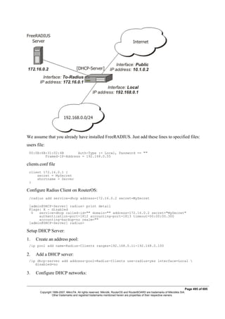 We assume that you already have installed FreeRADIUS. Just add these lines to specified files:
users file:
00:0B:6B:31:02:4B Auth-Type := Local, Password == ""
Framed-IP-Address = 192.168.0.55
clients.conf file
client 172.16.0.1 {
secret = MySecret
shortname = Server
}
Configure Radius Client on RouterOS:
/radius add service=dhcp address=172.16.0.2 secret=MySecret
[admin@DHCP-Server] radius> print detail
Flags: X - disabled
0 service=dhcp called-id="" domain="" address=172.16.0.2 secret="MySecret"
authentication-port=1812 accounting-port=1813 timeout=00:00:00.300
accounting-backup=no realm=""
[admin@DHCP-Server] radius>
Setup DHCP Server:
1. Create an address pool:
/ip pool add name=Radius-Clients ranges=192.168.0.11-192.168.0.100
2. Add a DHCP server:
/ip dhcp-server add address-pool=Radius-Clients use-radius=yes interface=Local 
disabled=no
3. Configure DHCP networks:
Page 495 of 695
Copyright 1999-2007, MikroTik. All rights reserved. Mikrotik, RouterOS and RouterBOARD are trademarks of Mikrotikls SIA.
Other trademarks and registred trademarks mentioned herein are properties of their respective owners.
 