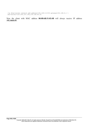 /ip dhcp-server network add address=192.168.0.0/24 gateway=192.168.0.1 
dns-server=159.148.147.194,159.148.60.20
Now the client with MAC address 00:0B:6B:31:02:4B will always receive IP address
192.168.0.55.
Page 496 of 695
Copyright 1999-2007, MikroTik. All rights reserved. Mikrotik, RouterOS and RouterBOARD are trademarks of Mikrotikls SIA.
Other trademarks and registred trademarks mentioned herein are properties of their respective owners.
 