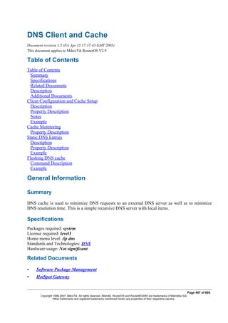 DNS Client and Cache
Document revision 1.2 (Fri Apr 15 17:37:43 GMT 2005)
This document applies to MikroTik RouterOS V2.9
Table of Contents
Table of Contents
Summary
Specifications
Related Documents
Description
Additional Documents
Client Configuration and Cache Setup
Description
Property Description
Notes
Example
Cache Monitoring
Property Description
Static DNS Entries
Description
Property Description
Example
Flushing DNS cache
Command Description
Example
General Information
Summary
DNS cache is used to minimize DNS requests to an external DNS server as well as to minimize
DNS resolution time. This is a simple recursive DNS server with local items.
Specifications
Packages required: system
License required: level1
Home menu level: /ip dns
Standards and Technologies: DNS
Hardware usage: Not significant
Related Documents
• Software Package Management
• HotSpot Gateway
Page 497 of 695
Copyright 1999-2007, MikroTik. All rights reserved. Mikrotik, RouterOS and RouterBOARD are trademarks of Mikrotikls SIA.
Other trademarks and registred trademarks mentioned herein are properties of their respective owners.
 