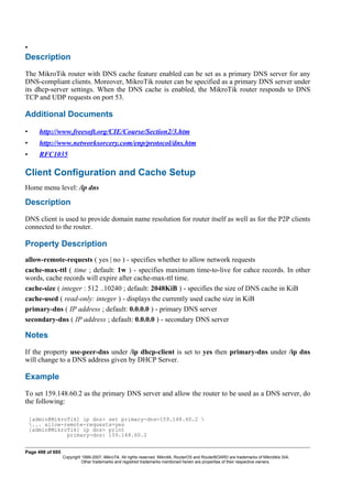 •
Description
The MikroTik router with DNS cache feature enabled can be set as a primary DNS server for any
DNS-compliant clients. Moreover, MikroTik router can be specified as a primary DNS server under
its dhcp-server settings. When the DNS cache is enabled, the MikroTik router responds to DNS
TCP and UDP requests on port 53.
Additional Documents
• http://www.freesoft.org/CIE/Course/Section2/3.htm
• http://www.networksorcery.com/enp/protocol/dns.htm
• RFC1035
Client Configuration and Cache Setup
Home menu level: /ip dns
Description
DNS client is used to provide domain name resolution for router itself as well as for the P2P clients
connected to the router.
Property Description
allow-remote-requests ( yes | no ) - specifies whether to allow network requests
cache-max-ttl ( time ; default: 1w ) - specifies maximum time-to-live for cahce records. In other
words, cache records will expire after cache-max-ttl time.
cache-size ( integer : 512 ..10240 ; default: 2048KiB ) - specifies the size of DNS cache in KiB
cache-used ( read-only: integer ) - displays the currently used cache size in KiB
primary-dns ( IP address ; default: 0.0.0.0 ) - primary DNS server
secondary-dns ( IP address ; default: 0.0.0.0 ) - secondary DNS server
Notes
If the property use-peer-dns under /ip dhcp-client is set to yes then primary-dns under /ip dns
will change to a DNS address given by DHCP Server.
Example
To set 159.148.60.2 as the primary DNS server and allow the router to be used as a DNS server, do
the following:
[admin@MikroTik] ip dns> set primary-dns=159.148.60.2 
... allow-remote-requests=yes
[admin@MikroTik] ip dns> print
primary-dns: 159.148.60.2
Page 498 of 695
Copyright 1999-2007, MikroTik. All rights reserved. Mikrotik, RouterOS and RouterBOARD are trademarks of Mikrotikls SIA.
Other trademarks and registred trademarks mentioned herein are properties of their respective owners.
 