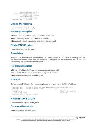 secondary-dns: 0.0.0.0
allow-remote-requests: yes
cache-size: 2048KiB
cache-max-ttl: 1w
cache-used: 17KiB
[admin@MikroTik] ip dns>
Cache Monitoring
Home menu level: /ip dns cache
Property Description
address ( read-only: IP address ) - IP address of the host
name ( read-only: name ) - DNS name of the host
ttl ( read-only: time ) - remaining time-to-live for the record
Static DNS Entries
Home menu level: /ip dns static
Description
The MikroTik RouterOS has an embedded DNS server feature in DNS cache. It allows you to link
the particular domain names with the respective IP addresses and advertize these links to the DNS
clients using the router as their DNS server.
Property Description
address ( IP address ) - IP address to resolve domain name with
name ( text ) - DNS name to be resolved to a given IP address
ttl ( time ) - time-to-live of the DNS record
Example
To add a static DNS entry for www.example.com to be resolved to 10.0.0.1 IP address:
[admin@MikroTik] ip dns static> add name www.example.com address=10.0.0.1
[admin@MikroTik] ip dns static> print
# NAME ADDRESS TTL
0 aaa.aaa.a 123.123.123.123 1d
1 www.example.com 10.0.0.1 1d
[admin@MikroTik] ip dns static>
Flushing DNS cache
Command name: /ip dns cache flush
Command Description
flush - clears internal DNS cache
Page 499 of 695
Copyright 1999-2007, MikroTik. All rights reserved. Mikrotik, RouterOS and RouterBOARD are trademarks of Mikrotikls SIA.
Other trademarks and registred trademarks mentioned herein are properties of their respective owners.
 