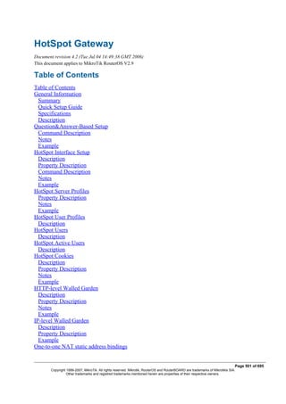 HotSpot Gateway
Document revision 4.2 (Tue Jul 04 14:49:38 GMT 2006)
This document applies to MikroTik RouterOS V2.9
Table of Contents
Table of Contents
General Information
Summary
Quick Setup Guide
Specifications
Description
Question&Answer-Based Setup
Command Description
Notes
Example
HotSpot Interface Setup
Description
Property Description
Command Description
Notes
Example
HotSpot Server Profiles
Property Description
Notes
Example
HotSpot User Profiles
Description
HotSpot Users
Description
HotSpot Active Users
Description
HotSpot Cookies
Description
Property Description
Notes
Example
HTTP-level Walled Garden
Description
Property Description
Notes
Example
IP-level Walled Garden
Description
Property Description
Example
One-to-one NAT static address bindings
Page 501 of 695
Copyright 1999-2007, MikroTik. All rights reserved. Mikrotik, RouterOS and RouterBOARD are trademarks of Mikrotikls SIA.
Other trademarks and registred trademarks mentioned herein are properties of their respective owners.
 