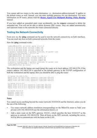 You cannot add two routes to the same destination, i.e., destination-address/netmask! It applies to
the default routes as well. Instead, you can enter multiple gateways for one destination. For more
information on IP routes, please read the Routes, Equal Cost Multipath Routing, Policy Routing
manual.
If you have added an unwanted static route accidentally, use the remove command to delete the
unneeded one. You will not be able to delete dynamic (DC) routes. They are added automatically
and represent routes to the networks the router connected directly.
Testing the Network Connectivity
From now on, the /ping command can be used to test the network connectivity on both interfaces.
You can reach any host on both connected networks from the router.
How the /ping command works:
[admin@MikroTik] ip route> /ping 10.0.0.4
10.0.0.4 64 byte ping: ttl=255 time=7 ms
10.0.0.4 64 byte ping: ttl=255 time=5 ms
10.0.0.4 64 byte ping: ttl=255 time=5 ms
3 packets transmitted, 3 packets received, 0% packet loss
round-trip min/avg/max = 5/5.6/7 ms
[admin@MikroTik] ip route>
[admin@MikroTik] ip route> /ping 192.168.0.1
192.168.0.1 64 byte ping: ttl=255 time=1 ms
192.168.0.1 64 byte ping: ttl=255 time=1 ms
192.168.0.1 64 byte ping: ttl=255 time=1 ms
3 packets transmitted, 3 packets received, 0% packet loss
round-trip min/avg/max = 1/1.0/1 ms
[admin@MikroTik] ip route>
The workstation and the laptop can reach (ping) the router at its local address 192.168.0.254, If the
router's address 192.168.0.254 is specified as the default gateway in the TCP/IP configuration of
both the workstation and the laptop, then you should be able to ping the router:
C:>ping 192.168.0.254
Reply from 192.168.0.254: bytes=32 time=10ms TTL=253
Reply from 192.168.0.254: bytes=32 time<10ms TTL=253
Reply from 192.168.0.254: bytes=32 time<10ms TTL=253
C:>ping 10.0.0.217
Reply from 10.0.0.217: bytes=32 time=10ms TTL=253
Reply from 10.0.0.217: bytes=32 time<10ms TTL=253
Reply from 10.0.0.217: bytes=32 time<10ms TTL=253
C:>ping 10.0.0.4
Request timed out.
Request timed out.
Request timed out.
Notes
You cannot access anything beyond the router (network 10.0.0.0/24 and the Internet), unless you do
the one of the following:
• Use source network address translation (masquerading) on the MikroTik router to 'hide' your
private LAN 192.168.0.0/24 (see the information below), or
• Add a static route on the ISP's gateway 10.0.0.1, which specifies the host 10.0.0.217 as the
gateway to network 192.168.0.0/24. Then all hosts on the ISP's network, including the server,
will be able to communicate with the hosts on the LAN
Page 38 of 695
Copyright 1999-2007, MikroTik. All rights reserved. Mikrotik, RouterOS and RouterBOARD are trademarks of Mikrotikls SIA.
Other trademarks and registred trademarks mentioned herein are properties of their respective owners.
 