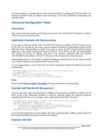 To set up routing, it is required that you have some knowledge of configuring TCP/IP networks. We
strongly recommend that you obtain more knowledge, if you have difficulties configuring your
network setups.
Advanced Configuration Tasks
Description
Next will be discussed situation with 'hiding' the private LAN 192.168.0.0/24 'behind' one address
10.0.0.217 given to you by the ISP.
Application Example with Masquerading
If you want to 'hide' the private LAN 192.168.0.0/24 'behind' one address 10.0.0.217 given to you
by the ISP, you should use the source network address translation (masquerading) feature of the
MikroTik router. Masquerading is useful, if you want to access the ISP's network and the Internet
appearing as all requests coming from the host 10.0.0.217 of the ISP's network. The masquerading
will change the source IP address and port of the packets originated from the network
192.168.0.0/24 to the address 10.0.0.217 of the router when the packet is routed through it.
Masquerading conserves the number of global IP addresses required and it lets the whole network
use a single IP address in its communication with the world.
To use masquerading, a source NAT rule with action 'masquerade' should be added to the firewall
configuration:
[admin@MikroTik] ip firewall nat> add chain=srcnat action=masquerade
out-interface=Public
[admin@MikroTik] ip firewall nat> print
Flags: X - disabled, I - invalid, D - dynamic
0 chain=srcnat out-interface=Public action=masquerade
Notes
Please consult Network Address Translation for more information on masquerading.
Example with Bandwidth Management
Assume you want to limit the bandwidth to 128kbps on downloads and 64kbps on uploads for all
hosts on the LAN. Bandwidth limitation is done by applying queues for outgoing interfaces
regarding the traffic flow. It is enough to add a single queue at the MikroTik router:
[admin@MikroTik] queue simple> add max-limit=64000/128000 interface=Local
[admin@MikroTik] queue simple> print
Flags: X - disabled, I - invalid, D - dynamic
0 name="queue1" target-address=0.0.0.0/0 dst-address=0.0.0.0/0
interface=Local queue=default/default priority=8 limit-at=0/0
max-limit=64000/128000 total-queue=default
[admin@MikroTik] queue simple>
Leave all other parameters as set by default. The limit is approximately 128kbps going to the LAN
(download) and 64kbps leaving the client's LAN (upload).
Example with NAT
Page 39 of 695
Copyright 1999-2007, MikroTik. All rights reserved. Mikrotik, RouterOS and RouterBOARD are trademarks of Mikrotikls SIA.
Other trademarks and registred trademarks mentioned herein are properties of their respective owners.
 