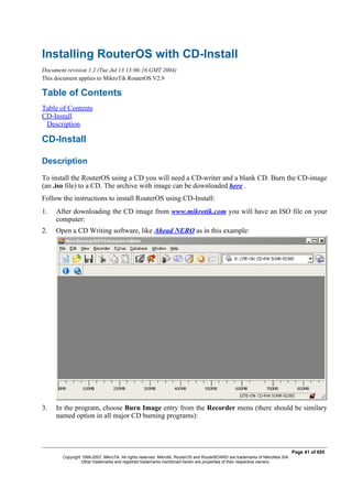 Installing RouterOS with CD-Install
Document revision 1.2 (Tue Jul 13 13:06:16 GMT 2004)
This document applies to MikroTik RouterOS V2.9
Table of Contents
Table of Contents
CD-Install
Description
CD-Install
Description
To install the RouterOS using a CD you will need a CD-writer and a blank CD. Burn the CD-image
(an .iso file) to a CD. The archive with image can be downloaded here .
Follow the instructions to install RouterOS using CD-Install:
1. After downloading the CD image from www.mikrotik.com you will have an ISO file on your
computer:
2. Open a CD Writing software, like Ahead NERO as in this example:
3. In the program, choose Burn Image entry from the Recorder menu (there should be similary
named option in all major CD burning programs):
Page 41 of 695
Copyright 1999-2007, MikroTik. All rights reserved. Mikrotik, RouterOS and RouterBOARD are trademarks of Mikrotikls SIA.
Other trademarks and registred trademarks mentioned herein are properties of their respective owners.
 