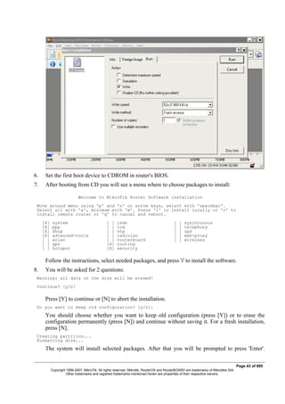 6. Set the first boot device to CDROM in router's BIOS.
7. After booting from CD you will see a menu where to choose packages to install:
Welcome to MikroTik Router Software installation
Move around menu using 'p' and 'n' or arrow keys, select with 'spacebar'.
Select all with 'a', minimum with 'm'. Press 'i' to install locally or 'r' to
install remote router or 'q' to cancel and reboot.
[X] system [ ] isdn [ ] synchronous
[X] ppp [ ] lcd [ ] telephony
[X] dhcp [ ] ntp [ ] ups
[X] advanced-tools [ ] radiolan [ ] web-proxy
[ ] arlan [ ] routerboard [ ] wireless
[ ] gps [X] routing
[ ] hotspot [X] security
Follow the instructions, select needed packages, and press 'i' to install the software.
8. You will be asked for 2 questions:
Warning: all data on the disk will be erased!
Continue? [y/n]
Press [Y] to continue or [N] to abort the installation.
Do you want to keep old configuration? [y/n]:
You should choose whether you want to keep old configuration (press [Y]) or to erase the
configuration permanently (press [N]) and continue without saving it. For a fresh installation,
press [N].
Creating partition...
Formatting disk...
The system will install selected packages. After that you will be prompted to press 'Enter'.
Page 43 of 695
Copyright 1999-2007, MikroTik. All rights reserved. Mikrotik, RouterOS and RouterBOARD are trademarks of Mikrotikls SIA.
Other trademarks and registred trademarks mentioned herein are properties of their respective owners.
 