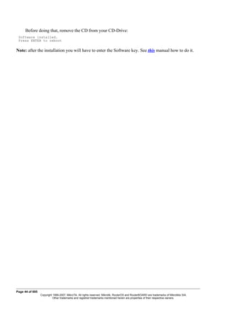 Before doing that, remove the CD from your CD-Drive:
Software installed.
Press ENTER to reboot
Note: after the installation you will have to enter the Software key. See this manual how to do it.
Page 44 of 695
Copyright 1999-2007, MikroTik. All rights reserved. Mikrotik, RouterOS and RouterBOARD are trademarks of Mikrotikls SIA.
Other trademarks and registred trademarks mentioned herein are properties of their respective owners.
 