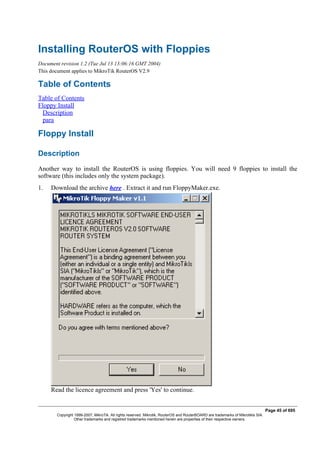 Installing RouterOS with Floppies
Document revision 1.2 (Tue Jul 13 13:06:16 GMT 2004)
This document applies to MikroTik RouterOS V2.9
Table of Contents
Table of Contents
Floppy Install
Description
para
Floppy Install
Description
Another way to install the RouterOS is using floppies. You will need 9 floppies to install the
software (this includes only the system package).
1. Download the archive here . Extract it and run FloppyMaker.exe.
Read the licence agreement and press 'Yes' to continue.
Page 45 of 695
Copyright 1999-2007, MikroTik. All rights reserved. Mikrotik, RouterOS and RouterBOARD are trademarks of Mikrotikls SIA.
Other trademarks and registred trademarks mentioned herein are properties of their respective owners.
 