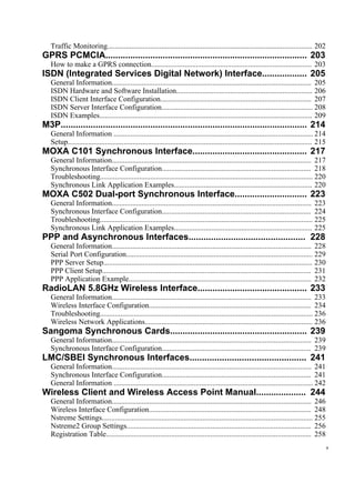 Traffic Monitoring.............................................................................................................. 202
GPRS PCMCIA................................................................................. 203
How to make a GPRS connection...................................................................................... 203
ISDN (Integrated Services Digital Network) Interface.................. 205
General Information........................................................................................................... 205
ISDN Hardware and Software Installation......................................................................... 206
ISDN Client Interface Configuration................................................................................. 207
ISDN Server Interface Configuration................................................................................. 208
ISDN Examples.................................................................................................................. 209
M3P................................................................................................... 214
General Information ........................................................................................................... 214
Setup................................................................................................................................... 215
MOXA C101 Synchronous Interface.............................................. 217
General Information........................................................................................................... 217
Synchronous Interface Configuration................................................................................ 218
Troubleshooting.................................................................................................................. 220
Synchronous Link Application Examples.......................................................................... 220
MOXA C502 Dual-port Synchronous Interface............................. 223
General Information........................................................................................................... 223
Synchronous Interface Configuration................................................................................ 224
Troubleshooting.................................................................................................................. 225
Synchronous Link Application Examples.......................................................................... 225
PPP and Asynchronous Interfaces............................................... 228
General Information........................................................................................................... 228
Serial Port Configuration.................................................................................................... 229
PPP Server Setup................................................................................................................ 230
PPP Client Setup................................................................................................................ 231
PPP Application Example.................................................................................................. 232
RadioLAN 5.8GHz Wireless Interface............................................ 233
General Information........................................................................................................... 233
Wireless Interface Configuration....................................................................................... 234
Troubleshooting.................................................................................................................. 236
Wireless Network Applications.......................................................................................... 236
Sangoma Synchronous Cards....................................................... 239
General Information........................................................................................................... 239
Synchronous Interface Configuration................................................................................ 239
LMC/SBEI Synchronous Interfaces............................................... 241
General Information........................................................................................................... 241
Synchronous Interface Configuration................................................................................ 241
General Information ........................................................................................................... 242
Wireless Client and Wireless Access Point Manual.................... 244
General Information........................................................................................................... 246
Wireless Interface Configuration....................................................................................... 248
Nstreme Settings................................................................................................................. 255
Nstreme2 Group Settings................................................................................................... 256
Registration Table.............................................................................................................. 258
v
 