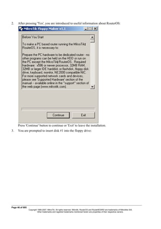 2. After pressing 'Yes', you are introduced to useful information about RouterOS:
Press 'Continue' button to continue or 'Exit' to leave the installation.
3. You are prompted to insert disk #1 into the floppy drive:
Page 46 of 695
Copyright 1999-2007, MikroTik. All rights reserved. Mikrotik, RouterOS and RouterBOARD are trademarks of Mikrotikls SIA.
Other trademarks and registred trademarks mentioned herein are properties of their respective owners.
 