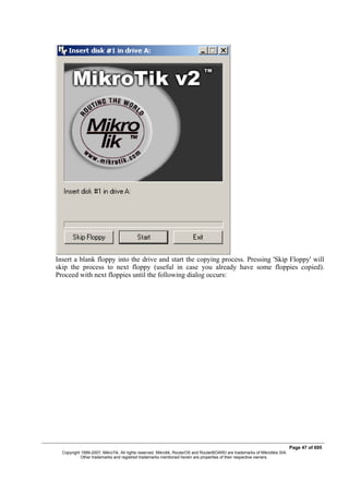 Insert a blank floppy into the drive and start the copying process. Pressing 'Skip Floppy' will
skip the process to next floppy (useful in case you already have some floppies copied).
Proceed with next floppies until the following dialog occurs:
Page 47 of 695
Copyright 1999-2007, MikroTik. All rights reserved. Mikrotik, RouterOS and RouterBOARD are trademarks of Mikrotikls SIA.
Other trademarks and registred trademarks mentioned herein are properties of their respective owners.
 