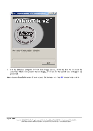 4. Set the dedicated computer to boot from floppy device, insert the disk #1 and boot the
computer. When it will process the first floppy, it will ask for the second, until all floppies are
processed.
Note: after the installation you will have to enter the Software key. See this manual how to do it.
Page 48 of 695
Copyright 1999-2007, MikroTik. All rights reserved. Mikrotik, RouterOS and RouterBOARD are trademarks of Mikrotikls SIA.
Other trademarks and registred trademarks mentioned herein are properties of their respective owners.
 