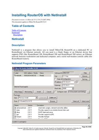 Installing RouterOS with NetInstall
Document revision 1.3 (Mon Jul 19 12:58:25 GMT 2004)
This document applies to MikroTik RouterOS V2.9
Table of Contents
Table of Contents
NetInstall
Description
NetInstall
Description
NetInstall is a program that allows you to install MikroTiK RouterOS on a dedicated PC or
RouterBoard via Ethernet network. All you need is a blank floppy or an Ethernet device that
supports PXE (like RouterBoard 100, RouterBoard 200 and RouterBoard 500 series), an Ethernet
network between workstation and dedicated computer, and a serial null-modem console cable (for
RouterBoard routers).
NetInstall Program Parameters
Page 49 of 695
Copyright 1999-2007, MikroTik. All rights reserved. Mikrotik, RouterOS and RouterBOARD are trademarks of Mikrotikls SIA.
Other trademarks and registred trademarks mentioned herein are properties of their respective owners.
 