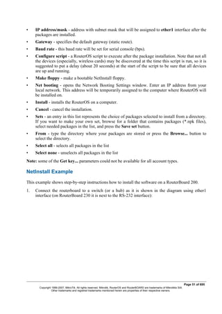 • IP address/mask - address with subnet mask that will be assigned to ether1 interface after the
packages are installed.
• Gateway - specifies the default gateway (static route).
• Baud rate - this baud rate will be set for serial console (bps).
• Configure script - a RouterOS script to execute after the package installation. Note that not all
the devices (especially, wireless cards) may be discovered at the time this script is run, so it is
suggested to put a delay (about 20 seconds) at the start of the script to be sure that all devices
are up and running.
• Make floppy - make a bootable NetInstall floppy.
• Net booting - opens the Network Booting Settings window. Enter an IP address from your
local network. This address will be temporarily assigned to the computer where RouterOS will
be installed on.
• Install - installs the RouterOS on a computer.
• Cancel - cancel the installation.
• Sets - an entry in this list represents the choice of packages selected to install from a directory.
If you want to make your own set, browse for a folder that contains packages (*.npk files),
select needed packages in the list, and press the Save set button.
• From - type the directory where your packages are stored or press the Browse... button to
select the directory.
• Select all - selects all packages in the list
• Select none - unselects all packages in the list
Note: some of the Get key... parameters could not be available for all account types.
NetInstall Example
This example shows step-by-step instructions how to install the software on a RouterBoard 200.
1. Connect the routerboard to a switch (or a hub) as it is shown in the diagram using ether1
interface (on RouterBoard 230 it is next to the RS-232 interface):
Page 51 of 695
Copyright 1999-2007, MikroTik. All rights reserved. Mikrotik, RouterOS and RouterBOARD are trademarks of Mikrotikls SIA.
Other trademarks and registred trademarks mentioned herein are properties of their respective owners.
 