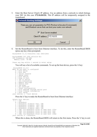 3. Enter the Boot Server Client's IP address. Use an address from a network to which belongs
your NIC (in this case 172.16.0.0/24). This IP address will be temporarily assigned to the
routerboard.
4. Set the RouterBoard to boot from Ethernet interface. To do this, enter the RouterBoard BIOS
(press any key when prompted):
RouterBIOS v1.3.0 MikroTik (tm) 2003-2004
RouterBOARD 230 (CPU revision B1)
CPU frequency: 266 MHz
Memory size: 64 MB
Press any key within 1 second to enter setup.
You will see a list of available commands. To set up the boot device, press the 'o' key:
RouterBIOS v1.3.0
What do you want to configure?
d - boot delay
k - boot key
s - serial console
l - debug level
o - boot device
b - beep on boot
v - vga to serial
t - ata translation
p - memory settings
m - memory test
u - cpu mode
f - pci back-off
r - reset configuration
g - bios upgrade through serial port
c - bios license information
x - exit setup
your choice: o - boot device
Press the 'e' key to make the RouterBoard to boot from Ethernet interface:
Select boot device:
* i - IDE
e - Etherboot
1 - Etherboot (timeout 15s), IDE
2 - Etherboot (timeout 1m), IDE
3 - Etherboot (timeout 5m), IDE
4 - Etherboot (timeout 30m), IDE
5 - IDE, try Etherboot first on next boot (15s)
6 - IDE, try Etherboot first on next boot (1m)
7 - IDE, try Etherboot first on next boot (5m)
8 - IDE, try Etherboot first on next boot (30m)
your choice: e - Etherboot
When this is done, the RouterBoard BIOS will return to the first menu. Press the 'x' key to exit
Page 53 of 695
Copyright 1999-2007, MikroTik. All rights reserved. Mikrotik, RouterOS and RouterBOARD are trademarks of Mikrotikls SIA.
Other trademarks and registred trademarks mentioned herein are properties of their respective owners.
 