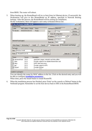 from BIOS. The router will reboot.
5. When booting up, the RouterBoard will try to boot from its Ethernet device. If successful, the
Workstation will give to this RouterBoard an IP address, specified in Network Booting
Settings. After this process, the RouterBoard will be waiting for installation.
On the workstation, there will appear a new entry in Routers/Drives list:
You can identify the router by MAC address in the list. Click on the desired entry and you will
be able to configure installation parameters .
When done, press the Install button to install RouterOS.
6. When the installation process has finished, press 'Enter' on the console or 'Reboot' button in the
NetInstall program. Remember to set the boot device back to IDE in the RouterBoard BIOS.
Page 54 of 695
Copyright 1999-2007, MikroTik. All rights reserved. Mikrotik, RouterOS and RouterBOARD are trademarks of Mikrotikls SIA.
Other trademarks and registred trademarks mentioned herein are properties of their respective owners.
 