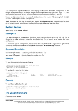 The configuration export can be used for dumping out MikroTik RouterOS configuration to the
console screen or to a text (script) file, which can be downloaded from the router using FTP. The
configuration import can be used to import the router configuration script from a text file.
System reset command is used to erase all configuration on the router. Before doing that, it might
be useful to backup the router's configuration.
Note! In order to be sure that the backup will not fail, system backup load command must be used
on the same computer with the same hardware where system backup save was done.
System Backup
Home menu level: /system backup
Description
The save command is used to store the entire router configuration in a backup file. The file is
shown in the /file submenu. It can be downloaded via ftp to keep it as a backup for your
configuration.
To restore the system configuration, for example, after a /system reset, it is possible to upload that
file via ftp and load that backup file using load command in /system backup submenu.
Command Description
load name=[filename] - Load configuration backup from a file
save name=[filename] - Save configuration backup to a file
Example
To save the router configuration to file test:
[admin@MikroTik] system backup> save name=test
Configuration backup saved
[admin@MikroTik] system backup>
To see the files stored on the router:
[admin@MikroTik] > file print
# NAME TYPE SIZE CREATION-TIME
0 test.backup backup 12567 sep/08/2004 21:07:50
[admin@MikroTik] >
Example
To load the saved backup file test:
[admin@MikroTik] system backup> load name=test
Restore and reboot? [y/N]: y
...
The Export Command
Command name: /export
Page 56 of 695
Copyright 1999-2007, MikroTik. All rights reserved. Mikrotik, RouterOS and RouterBOARD are trademarks of Mikrotikls SIA.
Other trademarks and registred trademarks mentioned herein are properties of their respective owners.
 