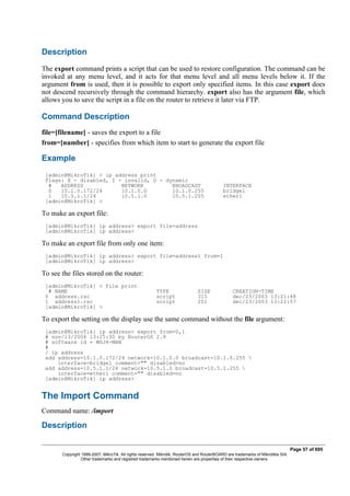 Description
The export command prints a script that can be used to restore configuration. The command can be
invoked at any menu level, and it acts for that menu level and all menu levels below it. If the
argument from is used, then it is possible to export only specified items. In this case export does
not descend recursively through the command hierarchy. export also has the argument file, which
allows you to save the script in a file on the router to retrieve it later via FTP.
Command Description
file=[filename] - saves the export to a file
from=[number] - specifies from which item to start to generate the export file
Example
[admin@MikroTik] > ip address print
Flags: X - disabled, I - invalid, D - dynamic
# ADDRESS NETWORK BROADCAST INTERFACE
0 10.1.0.172/24 10.1.0.0 10.1.0.255 bridge1
1 10.5.1.1/24 10.5.1.0 10.5.1.255 ether1
[admin@MikroTik] >
To make an export file:
[admin@MikroTik] ip address> export file=address
[admin@MikroTik] ip address>
To make an export file from only one item:
[admin@MikroTik] ip address> export file=address1 from=1
[admin@MikroTik] ip address>
To see the files stored on the router:
[admin@MikroTik] > file print
# NAME TYPE SIZE CREATION-TIME
0 address.rsc script 315 dec/23/2003 13:21:48
1 address1.rsc script 201 dec/23/2003 13:22:57
[admin@MikroTik] >
To export the setting on the display use the same command without the file argument:
[admin@MikroTik] ip address> export from=0,1
# nov/13/2004 13:25:30 by RouterOS 2.9
# software id = MGJ4-MAN
#
/ ip address
add address=10.1.0.172/24 network=10.1.0.0 broadcast=10.1.0.255 
interface=bridge1 comment="" disabled=no
add address=10.5.1.1/24 network=10.5.1.0 broadcast=10.5.1.255 
interface=ether1 comment="" disabled=no
[admin@MikroTik] ip address>
The Import Command
Command name: /import
Description
Page 57 of 695
Copyright 1999-2007, MikroTik. All rights reserved. Mikrotik, RouterOS and RouterBOARD are trademarks of Mikrotikls SIA.
Other trademarks and registred trademarks mentioned herein are properties of their respective owners.
 